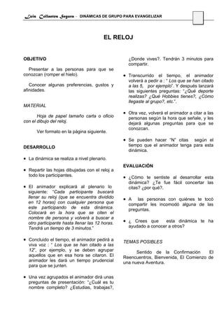 Luis Collantes Segura - DINÁMICAS DE GRUPO PARA EVANGELIZAR
                                                                                     18




                                        EL RELOJ


OBJETIVO                                           ¿Donde vives?. Tendrán 3 minutos para
                                                   compartir.
  Presentar a las personas para que se
conozcan (romper el hielo).                      • Transcurrido el tiempo, el animador
                                                   volverá a pedir a : “ Los que se han citado
   Conocer algunas preferencias, gustos y          a las 5, por ejemplo”. Y después lanzará
afinidades.                                        las siguientes preguntas: “¿Qué deporte
                                                   realizas? ¿Qué Hobbies tienes?, ¿Cómo
                                                   llegaste al grupo?, etc.”.
MATERIAL
                                                 • Otra vez, volverá el animador a citar a las
       Hoja de papel tamaño carta o oficio         personas según la hora que señale, y les
con el dibujo del reloj.                           dejará algunas preguntas para que se
                                                   conozcan.
      Ver formato en la página siguiente.
                                                 • Se pueden hacer “N” citas    según el
DESARROLLO                                         tiempo que el animador tenga para esta
                                                   dinámica.
• La dinámica se realiza a nivel plenario.
                                                 EVALUACIÓN
• Repartir las hojas dibujadas con el reloj a
  todo los participantes.                        • ¿Cómo te sentiste al desarrollar esta
                                                   dinámica? ¿Te fue fácil concertar las
• El animador explicará al plenario lo             citas? ¿por qué?.
  siguiente: “Cada participante buscará
  llenar su reloj (que se encuentra dividido     • A   las personas con quiénes te tocó
  en 12 horas) con cualquier persona que           compartir les incomodó alguna de las
  este participando de esta dinámica.              preguntas.
  Colocará en la hora que se citen el
  nombre de persona y volverá a buscar a
  otro participante hasta llenar las 12 horas.   • ¿ Crees que      esta dinámica te ha
  Tendrá un tiempo de 3 minutos.”                  ayudado a conocer a otros?

• Concluido el tiempo, el animador pedirá a      TEMAS POSIBLES
  viva voz : “ Los que se han citado a las
  12”, por ejemplo, y se deben agrupar                 Sentido de la Confirmación      El
  aquellos que en esa hora se citaron. El        Reencuentros, Bienvenida, El Comienzo de
  animador les dará un tiempo prudencial         una nueva Aventura.
  para que se junten.

• Una vez agrupados el animador dirá unas
  preguntas de presentación: “¿Cuál es tu
  nombre completo? ¿Estudias, trabajas?,
 