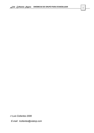 Luis Collantes Segura - DINÁMICAS DE GRUPO PARA EVANGELIZAR
                                                              2




© Luis Collantes 2006

 E-mail: lcollantes@viabcp.com
 