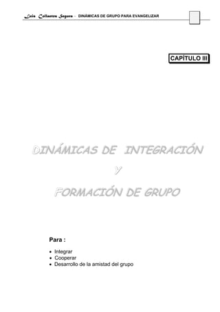 Luis Collantes Segura - DINÁMICAS DE GRUPO PARA EVANGELIZAR
                                                                     20




                                                              CAPÍTULO III




   DINÁMICAS DE INTEGRACIÓN
                                       Y
             FORMACIÓN DE GRUPO



          Para :
          • Integrar
          • Cooperar
          • Desarrollo de la amistad del grupo
 