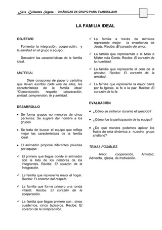 Luis Collantes Segura - DINÁMICAS DE GRUPO PARA EVANGELIZAR
                                                                                     21



                                         LA FAMILIA IDEAL

OBJETIVO                                            La familia a través de mímicas
                                                    represente mejor      la enseñanza de
   Fomentar la integración, cooperación, y          Jesús. Recibe: El corazón del amor.
la amistad en el grupo o equipo.
                                                    La familia que representan a la Miss o
   Descubrir las características de la familia      Mister más Gordo. Recibe: El corazón de
ideal.                                              la humildad.

                                                    La familia que represente el coro de la
MATERIAL                                            amistad. Recibe: El corazón de la
                                                    amistad.
       Siete corazones de papel o cartulina
que lleven escritas cada una de ellas, las          La familia que represente la mejor barra
características   de   la   familia  ideal:         por la Iglesia, la fe o la paz. Recibe: El
“Comunicación,     respeto,    cooperación,         corazón de la fe.
unidad, comprensión, fe y amistad.

                                                 EVALUACIÓN
DESARROLLO
                                                 • ¿Cómo se sintieron durante el ejercicio?
• Se forma grupos no menores de cinco
  personas. Se sugiere dar nombre a los          • ¿Cómo fue la participación de tu equipo?
  grupos
                                                 • ¿De qué manera podemos aplicar los
• Se trata de buscar el equipo que refleja
                                                   frutos de esta dinámica a nuestro grupo
  mejor las características de la familia
                                                   cristiano?
  ideal.

• El animador propone diferentes pruebas
                                                 TEMAS POSIBLES
  por equipo:
                                                       Amor,        cooperación,     Amistad,
   El primero que llegue donde el animador       Adviento, Iglesia, de motivación.
   con la lista de los nombres de los
   integrantes. Recibe: El corazón de la
   Integración.

   La familia que represente mejor el hogar.
   Recibe: El corazón del respeto.

   La familia que forme primero una ronda
   infantil. Recibe: El corazón de la
   cooperación.

   La familia que llegue primero con : cinco
   cuadernos, cinco lapiceros. Recibe: El
   corazón de la comprensión.
 