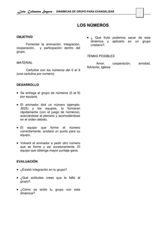 Luis Collantes Segura - DINÁMICAS DE GRUPO PARA EVANGELIZAR
                                                                                22



                                        LOS NÚMEROS

OBJETIVO                                     • ¿ Qué fruto podemos sacar de esta
                                               dinámica y     aplicarlo   en   un    grupo
       Fomentar la animación, integración,     cristiano?.
cooperación,   y participación dentro del
grupo.
                                             TEMAS POSIBLES

MATERIAL                                           Amor,        cooperación,    amistad,
                                             Adviento, Iglesia.
      Cartulina con los números del 0 al 9
(una cartulina por numero).


DESARROLLO

• Se entrega el grupo de números (0 al 9)
  por equipos.

• El animador dirá un número (ejemplo:
  3025) y los equipos, lo formaran
  rápidamente (con el juego de números),
  acercándose al plenario y acomodándose
  en el orden debido.

• El   equipo que forme el número
  correctamente, anotará un punto para su
  equipo.

• Volverá el animador a pedir otro número
  que se forme y así sucesivamente. El
  equipo que obtenga mayor puntaje gana.


EVALUACIÓN

• ¿Existió integración en tu grupo?.

• ¿Qué actitudes crees que le faltó al
  grupo?.

• ¿Cómo se sintió tu grupo con esta
  dinámica?.
 