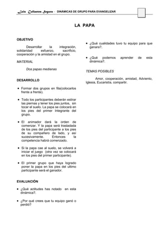 Luis Collantes Segura - DINÁMICAS DE GRUPO PARA EVANGELIZAR
                                                                                 23



                                         LA PAPA


OBJETIVO
                                              • ¿Qué cualidades tuvo tu equipo para que
       Desarrollar     la    integración,       ganara?.
solidaridad      esfuerzo,      sacrificio,
cooperación y la amistad en el grupo.
                                              • ¿Qué    podemos     aprender    de    esta
MATERIAL                                        dinámica?.

      Dos papas medianas
                                              TEMAS POSIBLES

DESARROLLO                                           Amor, cooperación, amistad, Adviento,
                                              Iglesia, Eucaristía, compartir.
• Formar dos grupos en fila(colocarlos
   frente a frente).

• Todo los participantes deberán estirar
   las piernas y tener los pies juntos, sin
   tocar el suelo. La papa se colocará en
   los pies del primer Integrante del
   grupo.

• El animador dará la orden de
   comenzar. Y la papa será trasladada
   de los pies del participante a los pies
   de su compañero de lado, y así
   sucesivamente.        Entonces        la
   competencia habrá comenzado.

• Si la papa cae al suelo, se volverá a
   iniciar el juego (otra vez se colocará
   en los pies del primer participante).

• El primer grupo que haya logrado
   poner la papa en los pies del ultimo
   participante será el ganador.


EVALUACIÓN

• ¿Qué actitudes has notado en esta
  dinámica?.

• ¿Por qué crees que tu equipo ganó o
  perdió?
 