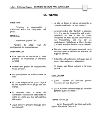 Luis Collantes Segura - DINÁMICAS DE GRUPO PARA EVANGELIZAR
                                                                                    24



                                     EL PUENTE

OBJETIVO                                   • La silla al llegar al último participante lo
                                               colocará en el suelo, de esta manera .
       Fomentar la cooperación y
solidaridad entre los integrantes del
grupo.                                     • Avanzará sobre ella y también le seguirán
                                               todo los demás integrantes del equipo,
MATERIAL                                       quedando así libre la silla del primer
                                               integrante de dicho equipo. Que volverá a
       Número de grupos: Dos                   ser transportada otra vez por los
                                               participantes hasta llegar al último de ellos
     Numero de sillas: Total         de        y volverá a realizar lo anterior mencionado.
participantes del grupo mas uno.
                                           • De esta manera el equipo avanzará hacia
DESARROLLO                                     una meta (varios metros más adelante del
                                               lugar de partida).
• Este ejercicio se desarrolla a nivel
  plenario (se recomienda un ambiente      •   Si la silla o el participante del grupo cae al
  amplio).                                     suelo, volverá el equipo a la partida.

• Formar dos grupos en fila(colocarlos     • El equipo que llegue primero a la meta
  frente a frente).                            ganará.


• Los participantes se subirán sobre la
                                           EVALUACIÓN
  silla.

                                           • ¿Qué       valores y/o actitudes        pudiste
• El primer integrante del grupo cogerá        reconocer en esta dinámica?
  la silla sobrante de su grupo con las
  manos.
                                           • ¿ Que actitudes presentó tu grupo para que
                                               ganara o cuáles les falto ?
• El animador dará la orden de
  comenzar y la silla será trasladada de
  mano en mano por los participantes
  del equipo.                              TEMAS POSIBLES

• ¿Qué actitudes presentó tu grupo para           Amor, Cooperación, Amistad, Adviento,
  que ganara?.                             Iglesia, Eucaristía, Compartir.
 