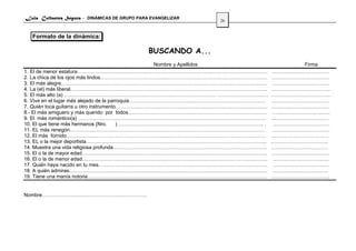 Luis Collantes Segura - DINÁMICAS DE GRUPO PARA EVANGELIZAR
                                                               26


  Formato de la dinámica:

                                               BUSCANDO A...
                                                    Nombre y Apellidos               Firma
1. El de menor estatura…………………………………………………………………………………………………..                …………………………….
2. La chica de los ojos más lindos………………………………………………………………………………………           …………………………….
3. El más alegre………………………………….……………………………………………………………………….                     …………………………….
4. La (el) más liberal……………………………………………………………………………………………………...               ……………………………..
5. El más alto (a) ……………………………………………………………………………… …………………………                  .…………………………….
6. Vive en el lugar más alejado de la parroquia………………………………………………………………………    …………………………….
7. Quién toca guitarra u otro instrumento………………………………………………………………………………       .……………………………
8.- El más amiguero y más querido por todos……………………………………………………………………….        ……………………..…..….
9. El más romántico(a) …………………………………………………………………………………………………                  .……………………………
10. El que tiene más hermanos (Nro.      ) ………………………………………………………………………….. .    ……………………………
11. EL más renegón……………………………………………………………………………………………………..                     …………………………….
12. El más fornido……………………………………………………………………………………………………….                    …………………………….
13. EL o la mejor deportista……………………………………………………………………………………………..             …………………………….
14. Muestra una vida religiosa profunda……………………………………………………………………………….        ….…………………………
15. El o la de mayor edad………………………………………………………………………………………………..               …………………………….
16. El o la de menor edad………………………………………………………………………………………………..                ……………………………
17. Quién haya nacido en tu mes……………………………………………………………………………………….              ……………………………
18. A quién admiras………………………………………………………………………………………………………                     ……………………………
19. Tiene una manía notoria…………………………………………………………………………………………….                …………………………….


Nombre……………………………………………………..
 
