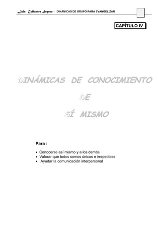 Luis Collantes Segura - DINÁMICAS DE GRUPO PARA EVANGELIZAR
                                                                       27



                                                              CAPÍTULO IV




DINÁMICAS DE CONOCIMIENTO

                                     DE

                            SÍ MISMO


          Para :
          • Conocerse así mismo y a los demás
          • Valorar que todos somos únicos e irrepetibles
          • Ayudar la comunicación interpersonal
 