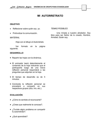 Luis Collantes Segura - DINÁMICAS DE GRUPO PARA EVANGELIZAR
                                                                                 28




                                     MI AUTORRETRATO


OBJETIVO

•   Reflexionar sobre quién soy yo.            TEMAS POSIBLES

•   Profundizar la comunicación.                      Una mirada a nuestro alrededor, Soy
                                               libre para ser Señor de lo creado, Hombre,
MATERIAL                                       Amistad, Quién soy.

        Hoja con el dibujo el Autorretrato.

       Ver     formato    en    la    página
siguiente.

DESARROLLO

• Repartir las hojas con la dinámica.

• El animador leerá detenidamente el
    contenido de la hoja indicando que el
    participante luego de una breve
    reflexión personal responderá a las
    preguntas que adjuntan en la hoja.

• El tiempo de desarrollo es de 5
    minutos.

• Concluida la reflexión personal se
    procederá a compartir en sus
    respectivos grupos (dúo, trío, etc.).


EVALUACIÓN

• ¿Cómo te sentiste al reconocerte?

• ¿Crees que realmente te conoces?.

• ¿Tuviste algún problema en compartir
    tu autorretrato?.

• ¿Qué aprendiste?
 
