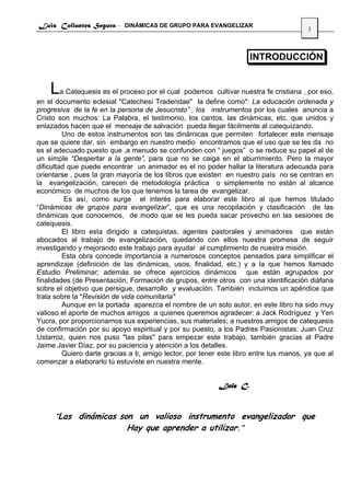Luis Collantes Segura - DINÁMICAS DE GRUPO PARA EVANGELIZAR
                                                                                        3



                                                                     INTRODUCCIÓN


    La Catequesis es el proceso por el cual podemos cultivar nuestra fe cristiana , por eso,
en el documento eclesial "Catechesi Tradendae" la define como": La educación ordenada y
progresiva de la fe en la persona de Jesucristo” , los instrumentos por los cuales anuncia a
Cristo son muchos: La Palabra, el testimonio, los cantos, las dinámicas, etc. que unidos y
enlazados hacen que el mensaje de salvación pueda llegar fácilmente al catequizando.
         Uno de estos instrumentos son las dinámicas que permiten fortalecer este mensaje
que se quiere dar, sin embargo en nuestro medio encontramos que el uso que se les da no
es el adecuado puesto que ,a menudo se confunden con “ juegos” o se reduce su papel al de
un simple “Despertar a la gente”, para que no se caiga en el aburrimiento. Pero la mayor
dificultad que puede encontrar un animador es el no poder hallar la literatura adecuada para
orientarse , pues la gran mayoría de los libros que existen en nuestro país no se centran en
la evangelización, carecen de metodología práctica o simplemente no están al alcance
económico de muchos de los que tenemos la tarea de evangelizar.
          Es así, como surge el interés para elaborar este libro al que hemos titulado
“Dinámicas de grupos para evangelizar”, que es una recopilación y clasificación de las
dinámicas que conocemos, de modo que se les pueda sacar provecho en las sesiones de
catequesis.
         El libro esta dirigido a catequistas, agentes pastorales y animadores que están
abocados al trabajo de evangelización, quedando con ellos nuestra promesa de seguir
investigando y mejorando este trabajo para ayudar al cumplimiento de nuestra misión.
         Esta obra concede importancia a numerosos conceptos pensados para simplificar el
aprendizaje (definición de las dinámicas, usos, finalidad, etc.) y a la que hemos llamado
Estudio Preliminar; además se ofrece ejercicios dinámicos que están agrupados por
finalidades (de Presentación, Formación de grupos, entre otros con una identificación diáfana
sobre el objetivo que persigue, desarrollo y evaluación. También incluimos un apéndice que
trata sobre la "Revisión de vida comunitaria"
         Aunque en la portada aparezca el nombre de un solo autor, en este libro ha sido muy
valioso el aporte de muchos amigos a quienes queremos agradecer: a Jack Rodríguez y Yen
Yucra, por proporcionarnos sus experiencias, sus materiales; a nuestros amigos de catequesis
de confirmación por su apoyo espiritual y por su puesto, a los Padres Pasionistas: Juan Cruz
Ustarroz, quien nos puso "las pilas" para empezar este trabajo, también gracias al Padre
Jaime Javier Díaz, por su paciencia y atención a los detalles.
         Quiero darte gracias a ti, amigo lector, por tener este libro entre tus manos, ya que al
comenzar a elaborarlo tú estuviste en nuestra mente.


                                                           Luis C.



      “Las dinámicas son un valioso instrumento evangelizador que
                             Hay que aprender a utilizar.”
 