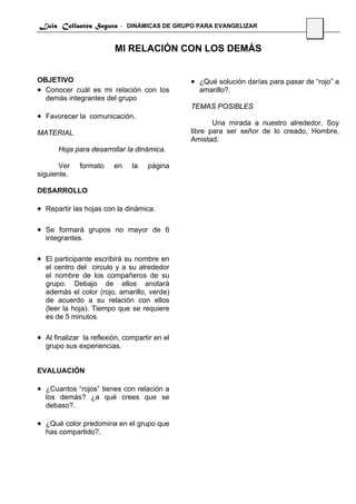 Luis Collantes Segura - DINÁMICAS DE GRUPO PARA EVANGELIZAR
                                                                                   30


                         MI RELACIÓN CON LOS DEMÁS


OBJETIVO                                       • ¿Qué solución darías para pasar de “rojo” a
• Conocer cuál es mi relación con los            amarillo?.
  demás integrantes del grupo
                                               TEMAS POSIBLES
• Favorecer la comunicación.
                                                      Una mirada a nuestro alrededor, Soy
MATERIAL                                       libre para ser señor de lo creado, Hombre,
                                               Amistad.
       Hoja para desarrollar la dinámica.

       Ver    formato    en    la   página
siguiente.

DESARROLLO

• Repartir las hojas con la dinámica.

• Se formará grupos no mayor de 6
  integrantes.

• El participante escribirá su nombre en
  el centro del circulo y a su alrededor
  el nombre de los compañeros de su
  grupo. Debajo de ellos anotará
  además el color (rojo, amarillo, verde)
  de acuerdo a su relación con ellos
  (leer la hoja). Tiempo que se requiere
  es de 5 minutos.

• Al finalizar la reflexión, compartir en el
  grupo sus experiencias.


EVALUACIÓN

• ¿Cuantos “rojos” tienes con relación a
  los demás? ¿a qué crees que se
  debaso?.

• ¿Qué color predomina en el grupo que
  has compartido?.
 