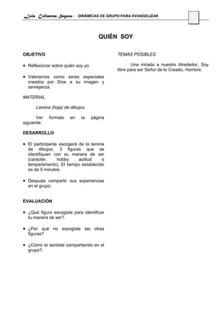 Luis Collantes Segura - DINÁMICAS DE GRUPO PARA EVANGELIZAR
                                                                               32




                                       QUIÉN SOY

OBJETIVO                                     TEMAS POSIBLES

• Reflexionar sobre quién soy yo.                   Una mirada a nuestro Alrededor, Soy
                                             libre para ser Señor de lo Creado, Hombre.
• Valorarnos como seres especiales
  creados por Dios a su imagen y
  semejanza.

MATERIAL

      Lamina (hoja) de dibujos.

       Ver   formato   en   la      página
siguiente.

DESARROLLO

• El participante escogerá de la lamina
  de dibujos, 3 figuras que se
  identifiquen con su manera de ser
  (carácter,    hobby    actitud     o
  temperamento). El tiempo establecido
  es de 5 minutos.

• Después compartir sus experiencias
  en el grupo.


EVALUACIÓN

• ¿Qué figura escogiste para identificar
  tu manera de ser?.

• ¿Por qué no escogiste las otras
  figuras?

• ¿Cómo te sentiste compartiendo en el
  grupo?.
 