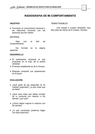 Luis Collantes - DINÁMICAS DE GRUPO PARA EVANGELIZAR
                                                                               34



                 RADIOGRAFIA DE MI COMPORTAMIENTO

OBJETIVO                                      TEMAS POSIBLES

• Favorecer el conocimiento personal y               Una mirada a nuestro Alrededor, Soy
  las relaciones humanas          con   las   libre para ser Señor de lo Creado, Hombre,
  personas que les rodean.

MATERIAL

     Hoja     con       el    test      de
comportamiento.

       Ver   formato    en   la      página
siguiente.

DESARROLLO

• El    participante resolverá el test
  propuesto en la hoja. Se le pedirá
  seriedad.
• El tiempo establecido es de 5 minutos.

• Después compartir sus experiencias
  en el grupo.


EVALUACIÓN

• ¿Qué parte de las preguntas te ha
  costado responder? ¿a qué crees que
  se deba?

• ¿Qué cosa crees que debes corregir
  de tu conducta con relación a los
  demás? ¿por qué?.

• ¿Cómo debes mejorar tu relación con
  los demás?.

• ¿A qué conclusión podemos llegar
  con esta dinámica?.
 