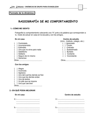Luis Collantes - DINÁMICAS DE GRUPO PARA EVANGELIZAR
                                                                                                        35

Formato de la dinámica:



            RADIOGRAFÍA DE MI COMPORTAMIENTO

1.- CÓMO ME SIENTO

     Fotografía tu comportamiento colocando una “X” junto a la palabra que corresponden a
     tu modo de actuar en casa en la escuela y con los amigos.

     En mi casa                                                        Centro de estudio
                                                                   (Univ., Instituto, colegio, etc.)
    ( ) Controlado                                                   ( ) Apreciado
    ( ) Incomprendido                                                ( ) Tímido
    ( ) Estimado                                                     ( ) Criticado
    ( ) Uno que no sirve para nada                                   ( ) Subestimado
    ( ) Satisfecho                                                   ( ) Burlado
    ( ) Solitario                                                     ( ) Contento
    ( ) Seguro de mi mismo                                            ( ) Inconstante
    ( ) Generoso
    Otros .............................................             Otros.......................................

     Con los amigos

    ( ) Alegre
    ( ) Incómodo
    ( ) Agresivo
    ( ) Uno del cual los demás se fían
    ( ) Uno que los demás evitan
    ( ) Uno de tantos
    ( ) Un jefe que se impone
    ( ) Uno que cae bien
    Otros..............................................

2.- EN QUÉ PODIA MEJORAR

     En mi casa                                                             Centro de estudio

    a.-..............................................     a.-....................................................
       ..............................................         ....................................................
       ..............................................         ....................................................

    b.- .............................................     b.-....................................................
        .............................................         ....................................................
       ..............................................         ....................................................
 