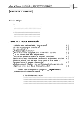 Luis Collantes - DINÁMICAS DE GRUPO PARA EVANGELIZAR
                                                                                                                                  36

 Formato de la dinámica:



Con los amigos

    a.-..........................................................
       ..........................................................
       ..........................................................

    b.-........................................................
       ........................................................
       ........................................................


3.- MI ACTITUD FRENTE A LOS DEMÁS

    ¿Saludas a tus padres al salir y llegar a casa?                                                                      (   )
    ¿Y a tus compañeros al encontrarte?                                                                                  (   )
    ¿Y a tus profesores?                                                                                                 (   )
    ¿Criticas a todos fácilmente?                                                                                        (   )
    ¿O ves más bien el lado positivo de cuanto hacen y dicen?                                                            (   )
    ¿Te das cuentas de si a tus amigos le falta                                                                          (   )
    ¿Visitas con gusto a los enfermos, amigos o familiares?                                                              (   )
    ¿Te acuerdas del cumpleaños de tus familiares, profesores y amigos?                                                  (   )
    Sin juzgar a nadie, ¿serias capaz de darte cuanta de lo bueno y
    lo menos bueno de los que tratan contigo?                                                                            ( )
    ¿Sabes descubrir el trabajo y los sacrificios que implica, por ejemplo,
    el pan que comes cada día, el libro que lees, etc.?.                                                                 ( )

            Por tus respuestas positivas y negativas, juzga tú mismo
      cuál es tu actitud frente a los demás.

                          ¿Qué cosa debes corregir?.....................................................................
                           ...............................................................................................................
                           ...............................................................................................................
                           ...............................................................................................................
                           ...............................................................................................................
 
