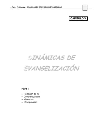 Luis Collantes - DINÁMICAS DE GRUPO PARA EVANGELIZAR
                                                               37




                                                       CAPÍTULO V




                  DINÁMICAS DE
               EVANGELIZACIÓN


           Para :
           •   Reflexión de fe
           •   Concientización
           •   Vivencias
           •   Compromiso
 