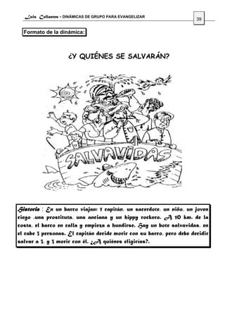 Luis Collantes - DINÁMICAS DE GRUPO PARA EVANGELIZAR
                                                                      39

  Formato de la dinámica:



                    ¿Y QUIÉNES SE SALVARÁN?




Historia : En un barco viajan: 1 capitán, un sacerdote, un niño, un joven
ciego ,una prostituta, una anciana y un hippy rockero. A 10 km. de la
costa, el barco en calla y empieza a hundirse. Hay un bote salvavidas, en
el cabe 3 personas. El capitán decide morir con su barco, pero debe decidir
salvar a 3, y 3 morir con él. ¿A quiénes eligirías?.
 