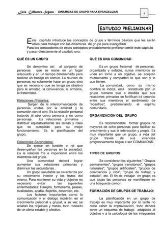 Luis Collantes Segura - DINÁMICAS DE GRUPO PARA EVANGELIZAR
                                                                                           4




                                                           ESTUDIO PRELIMINAR


       Este capítulo introduce las dinámicas de grupo paratérminos básicos que les serán
        útiles para trabajar con
                                 los conceptos de grupo y
                                                           evangelizar.
       Para los conocedores de estos conceptos probablemente prefieran omitir este capitulo
       y pasar directamente al capítulo uno.

QUÉ ES UN GRUPO                                     QUÉ ES UNA COMUNIDAD

        Se denomina así al conjunto de                     Es un grupo fraternal de personas,
personas      que se reúne en un lugar              organizado y estable, cuyos miembros se
adecuado y en un tiempo determinado para            unen en torno a un objetivo. se aceptan
realizar un trabajo en común. La reunión de         mutuamente y comparten lo que son y lo
personas no solamente hace un grupo sino            que tienen.
que es necesario que se tenga un objetivo                   La comunidad, como su mismo
para la amistad, la convivencia, la armonía,        nombre lo indica, está constituida por un
la fraternidad.                                     grupo humano que a medida que sus
                                                    relaciones primarias se fortifican irá creando
Relaciones Primarias:                               entre sus miembros el sentimiento de
        Surgen de la intercomunicación de           “nosotros“,   predominando        el    espíritu
personas unidas por la amistad y la                 comunitario.
comunión con el otro. Es la relación personal
tratando al otro como persona y no como             ORGANIZACIÓN DEL GRUPO
personaje.       Es relaciones primarias ,
distribuir equitativamente las tareas y roles             Es recomendable formar grupos no
que se cumplirán para su mejor                      mayores de ocho personas para facilitar su
funcionamiento. Es la planificación del             crecimiento y sus la interacción y propia. Es
grupo.                                              muy importante que un grupo, a vida del
                                                    grupo     través     de     sus     vivencias
Relaciones Secundarias:                             progresivamente llegue a ser COMUNIDAD.
        Se ejerce en función o rol que
desempeñan las personas en la sociedad.
Es la relación fría e impersonal entre los          TIPOS DE GRUPOS
miembros del grupo.
        Una    comunidad         deberá    lograr          Se consideran los siguientes:" Grupos
aumentar sus relaciones primarias y                 permanentes", "grupos transitorios", "grupos
disminuir las secundarias .                         naturales", "grupos artificiales", "grupos de
        Un grupo saludable se caracteriza por       convivencia y vida", "grupo de trabajo y
su crecimiento interior y los frutos del            estudio", etc. El fin de trabajar en grupo es
mismo. Para mantener su vida y objetivo es          que todas las personas se manifiesten en
necesario      evitar           las    siguientes   una búsqueda común.
enfermedades: Parejitis, formalismo, peleas,
rivalidades, apatía, flojeritis, desorden, etc.     FORMACIÓN DE GRUPOS DE TRABAJO:
        Los factores importantes como la
comunicación y el diálogo incidirán en el                  La planificación en un grupo de
crecimiento personal y grupal, a su vez se          trabajo es muy importante por lo tanto no
aclaran los objetivos y metas, todo rodeado         debe caber la improvisación, todo deberá
de un clima estable y afectivo.                     tener un esquema de trabajo adaptado al
                                                    objetivo y a la psicología de los integrantes
 