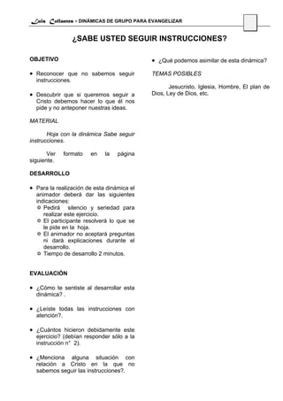 Luis Collantes - DINÁMICAS DE GRUPO PARA EVANGELIZAR
                                                                                 40

                   ¿SABE USTED SEGUIR INSTRUCCIONES?

OBJETIVO                                    • ¿Qué podemos asimilar de esta dinámica?
• Reconocer que no sabemos seguir           TEMAS POSIBLES
  instrucciones.
                                                   Jesucristo, Iglesia, Hombre, El plan de
• Descubrir que si queremos seguir a        Dios, Ley de Dios, etc.
  Cristo debemos hacer lo que él nos
  pide y no anteponer nuestras ideas.

MATERIAL

       Hoja con la dinámica Sabe seguir
instrucciones.

       Ver     formato   en   la   página
siguiente.

DESARROLLO

• Para la realización de esta dinámica el
  animador deberá dar las siguientes
  indicaciones:
     Pedirá silencio y seriedad para
     realizar este ejercicio.
     El participante resolverá lo que se
     le pide en la hoja.
     El animador no aceptará preguntas
     ni dará explicaciones durante el
     desarrollo.
     Tiempo de desarrollo 2 minutos.


EVALUACIÓN

• ¿Cómo te sentiste al desarrollar esta
  dinámica? .

• ¿Leíste todas las instrucciones con
  atención?.

• ¿Cuántos hicieron debidamente este
  ejercicio? (debían responder sólo a la
  instrucción n° 2).

• ¿Menciona  alguna situación con
  relación a Cristo en la que no
  sabemos seguir las instrucciones?.
 