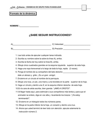 Luis Collantes - DINÁMICAS DE GRUPO PARA EVANGELIZAR
                                                                                       41

Formato de la dinámica:




NOMBRE :__________________



                     ¿SABE SEGUIR INSTRUCCIONES?


A)____________________________________ C) Velocidad _________________________

B)____________________________________ D) Precisión _________________________


     1. Lea todo antes de ejecutar cualquier tarea indicada.
     2. Escriba su nombre sobre la sobre la línea A), arriba.
     3. Escriba la fecha de hoy sobre la línea B), arriba.
     4. Dibuje cinco cuadrados grandes en la esquina izquierda superior de esta hoja.
     5. Haga una raya transversal a lo largo de toda la hoja, repita (3 veces).
     6. Ponga el nombre de su compañero del lado derecho ______________________,
       dele un abrazo y grite: ¡ Es un gran amigo!.
     7. Encierre en un circulo el nombre de la parroquia.
     8. Dibuje una roca, un pie, una mano y una bicicleta en la parte superior de la hoja.
     9. Haga un circulo y dentro una X, en la esquina inferior derecha de esta hoja.
     10.En la cara de atrás escriba, bien grande: “¡AMO A CRISTO!”.
     11.Al llegar hasta aquí, para estimular a sus compañeros más lentos y para que el
       animador se entere, diga en voz alta y levantando los brazos: “¡Ya estoy
        terminando!”.
     12. Encierre en un triángulo todos los números pares.
     13. Dibuje en la parte inferior de la hoja, un corazón y dentro una cruz.
     14. Ahora que usted terminó de leer todo con atención, ejecute solamente la
        instrucción número 2.
 