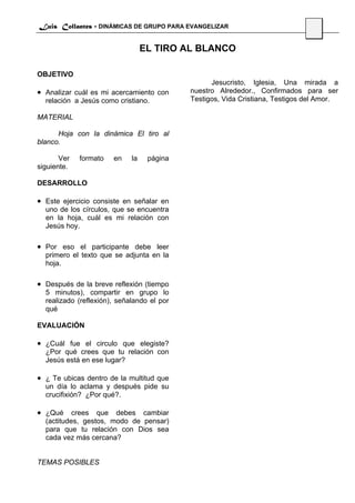 Luis Collantes - DINÁMICAS DE GRUPO PARA EVANGELIZAR
                                                                               42

                                  EL TIRO AL BLANCO

OBJETIVO
                                                  Jesucristo, Iglesia, Una mirada a
• Analizar cuál es mi acercamiento con      nuestro Alrededor., Confirmados para ser
  relación a Jesús como cristiano.          Testigos, Vida Cristiana, Testigos del Amor.

MATERIAL

      Hoja con la dinámica El tiro al
blanco.

       Ver   formato   en    la    página
siguiente.

DESARROLLO

• Este ejercicio consiste en señalar en
  uno de los círculos, que se encuentra
  en la hoja, cuál es mi relación con
  Jesús hoy.

• Por eso el participante debe leer
  primero el texto que se adjunta en la
  hoja.

• Después de la breve reflexión (tiempo
  5 minutos), compartir en grupo lo
  realizado (reflexión), señalando el por
  qué

EVALUACIÓN

• ¿Cuál fue el circulo que elegiste?
  ¿Por qué crees que tu relación con
  Jesús está en ese lugar?

• ¿ Te ubicas dentro de la multitud que
  un día lo aclama y después pide su
  crucifixión? ¿Por qué?.

• ¿Qué crees que debes cambiar
  (actitudes, gestos, modo de pensar)
  para que tu relación con Dios sea
  cada vez más cercana?


TEMAS POSIBLES
 