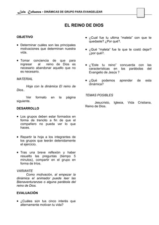 Luis Collantes - DINÁMICAS DE GRUPO PARA EVANGELIZAR
                                                                                  45


                                   EL REINO DE DIOS

OBJETIVO                                    • ¿Cual fue tu ultima “maleta” con que te
                                              quedaste? ¿Por qué?.
• Determinar cuáles son las principales
  motivaciones que determinan nuestra       • ¿Qué “maleta” fue la que te costó dejar?
  vida.                                       ¿por qué?.

• Tomar    conciencia de que para
  ingresar    al   reino de Dios es         • ¿”Este tu reino” concuerda con las
  necesario abandonar aquello que no          características en las       parábolas    del
  es necesario.                               Evangelio de Jesús ?

MATERIAL                                    • ¿Qué    podemos       aprender      de   esta
                                              dinámica?
         Hoja con la dinámica El reino de
Dios..
                                            TEMAS POSIBLES
       Ver     formato   en   la   página
siguiente.                                        Jesucristo,   Iglesia,   Vida   Cristiana,
                                            Reino de Dios.
DESARROLLO

• Los grupos deben estar formados en
  forma de trencito a fin de que el
  compañero no pueda ver lo que
  haces.

• Repartir la hoja a los integrantes de
  los grupos que leerán detenidamente
  el ejercicio.

• Tras una breve reflexión y haber
  resuelto las preguntas (tiempo 5
  minutos), compartir en el grupo en
  forma de tríos.

VARIANTE
       Como motivación, al empezar la
dinámica el animador puede leer las
Bienaventuranzas o alguna parábola del
reino de Dios.

EVALUACIÓN

• ¿Cuáles son tus cinco interés que
  alternamente motivan tu vida?
 