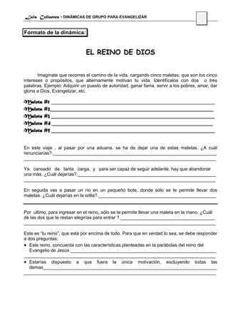 Luis Collantes - DINÁMICAS DE GRUPO PARA EVANGELIZAR
                                                                                     46

Formato de la dinámica:


                              EL REINO DE DIOS


       Imagínate que recorres el camino de la vida, cargando cinco maletas, que son los cinco
intereses o propósitos, que alternamente motivan tu vida. Identifícalos con dos o tres
palabras. Ejemplo: Adquirir un puesto de autoridad, ganar fama, servir a los pobres, amar, dar
gloria a Dios, Evangelizar, etc.

Maleta   #1 ________________________________________________________________
Maleta   #2________________________________________________________________
Maleta   #3 ________________________________________________________________
Maleta   #4 _______________________________________________________________
Maleta   #5 ________________________________________________________________


En este viaje , al pasar por una aduana, se ha de dejar una de estas maletas. ¿A cuál
renunciarías?:________________________________________________________________
___________________________________________________________________________

Ya cansado de tanta carga, y para ser capaz de seguir adelante, hay que abandonar
una más. ¿Cuál dejarías?.______________________________________________________
___________________________________________________________________________

En seguida vas a pasar un río en un pequeño bote, donde sólo se te permite llevar dos
maletas. ¿Cuál dejarías en la orilla?.______________________________________________


Por ultimo, para ingresar en el reino, sólo se te permite llevar una maleta en la mano. ¿Cuál
de las dos que te restan elegirías para entrar ?._____________________________________
___________________________________________________________________________

Este es “tu reino”, que está por encima de todo. Para que en verdad lo sea, se debe responder
a dos preguntas:
• Este reino, concuerda con las características planteadas en la parábolas del reino del
   Evangelio de Jesús _________________________________________________________
___________________________________________________________________________
• Estarías dispuesto a que fuera la única motivación, excluyendo todas las
   demas____________________________________________________________________
___________________________________________________________________________
 