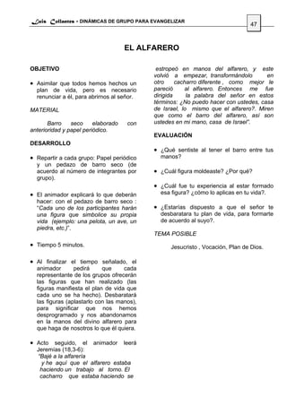 Luis Collantes - DINÁMICAS DE GRUPO PARA EVANGELIZAR
                                                                                 47



                                     EL ALFARERO

OBJETIVO                                     estropeó en manos del alfarero, y este
                                            volvió a empezar, transformándolo        en
• Asimilar que todos hemos hechos un        otro     cacharro diferente , como mejor le
  plan de vida, pero es necesario           pareció     al alfarero. Entonces me fue
  renunciar a él, para abrirnos al señor.   dirigida     la palabra del señor en estos
                                            términos: ¿No puedo hacer con ustedes, casa
MATERIAL                                    de Israel, lo mismo que el alfarero?. Miren
                                            que como el barro del alfarero, así son
       Barro    seco     elaborado   con    ustedes en mi mano, casa de Israel”.
anterioridad y papel periódico.
                                            EVALUACIÓN
DESARROLLO
                                            • ¿Qué sentiste al tener el barro entre tus
• Repartir a cada grupo: Papel periódico      manos?
  y un pedazo de barro seco (de
  acuerdo al número de integrantes por      • ¿Cuál figura moldeaste? ¿Por qué?
  grupo).
                                            • ¿Cuál fue tu experiencia al estar formado
• El animador explicará lo que deberán        esa figura? ¿cómo lo aplicas en tu vida?.
  hacer: con el pedazo de barro seco :
  “Cada uno de los participantes harán      • ¿Estarías dispuesto a que el señor te
  una figura que simbolice su propia          desbaratara tu plan de vida, para formarte
  vida (ejemplo: una pelota, un ave, un       de acuerdo al suyo?.
  piedra, etc.)”.
                                            TEMA POSIBLE
• Tiempo 5 minutos.                               Jesucristo , Vocación, Plan de Dios.

• Al finalizar el tiempo señalado, el
  animador       pedirá     que     cada
  representante de los grupos ofrecerán
  las figuras que han realizado (las
  figuras manifiesta el plan de vida que
  cada uno se ha hecho). Desbaratará
  las figuras (aplastarlo con las manos),
  para significar que nos hemos
  desprogramado y nos abandonamos
  en la manos del divino alfarero para
  que haga de nosotros lo que él quiera.

• Acto seguido, el animador leerá
  Jeremías (18,3-6):
  “Bajé a la alfarería
    y he aquí que el alfarero estaba
   haciendo un trabajo al torno. El
   cacharro que estaba haciendo se
 