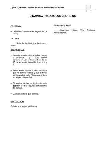 Luis Collantes - DINÁMICAS DE GRUPO PARA EVANGELIZAR
                                                                                   48


                      DINAMICA PARABOLAS DEL REINO


OBJETIVO                                     TEMAS POSIBLES

                                                   Jesucristo,   Iglesia,   Vida   Cristiana,
• Descubre, identifica las exigencias del    Reino de Dios.
  Reino

MATERIAL

         Hoja de la dinámica, lapiceros y
Biblia

DESARROLLO

• Repartir a cada integrante las hoja de
  la dinámica (1 y 2) cuyo objetivo
  consiste en ubicar los nombres de las
  15 parábolas de la cartilla 1 en la hoja
  2.

• Existe en la cartilla 1, dos parábolas
  que no tienen nombre y que deberán
  ser buscados en la Biblia para colocar
  su respectivo nombre.

• El nombre de las parábolas ubicadas
  deberán ir en la segunda cartilla (línea
  de puntos).

• Gana el primero que termina.


EVALUACIÓN

Elabore sus propia evaluación
 