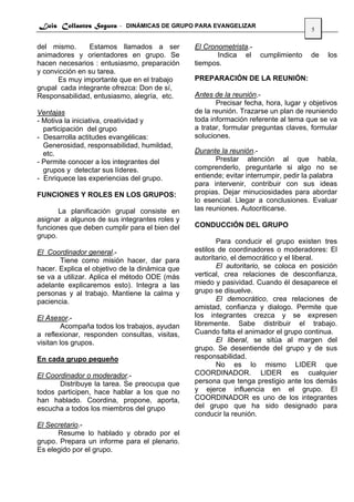 Luis Collantes Segura - DINÁMICAS DE GRUPO PARA EVANGELIZAR
                                                                                     5

del mismo.      Estamos llamados a ser          El Cronometrista.-
animadores y orientadores en grupo. Se                 Indica el     cumplimiento    de    los
hacen necesarios : entusiasmo, preparación      tiempos.
y convicción en su tarea.
      Es muy importante que en el trabajo       PREPARACIÓN DE LA REUNIÓN:
grupal cada integrante ofrezca: Don de sí,
Responsabilidad, entusiasmo, alegría, etc.      Antes de la reunión.-
                                                       Precisar fecha, hora, lugar y objetivos
Ventajas                                        de la reunión. Trazarse un plan de reuniendo
- Motiva la iniciativa, creatividad y           toda información referente al tema que se va
  participación del grupo                       a tratar, formular preguntas claves, formular
- Desarrolla actitudes evangélicas:             soluciones.
  Generosidad, responsabilidad, humildad,
  etc.                                          Durante la reunión.-
- Permite conocer a los integrantes del                Prestar atención al que habla,
  grupos y detectar sus líderes.                comprenderlo, preguntarle si algo no se
- Enriquece las experiencias del grupo.         entiende; evitar interrumpir, pedir la palabra
                                                para intervenir, contribuir con sus ideas
FUNCIONES Y ROLES EN LOS GRUPOS:                propias. Dejar minuciosidades para abordar
                                                lo esencial. Llegar a conclusiones. Evaluar
       La planificación grupal consiste en      las reuniones. Autocriticarse.
asignar a algunos de sus integrantes roles y
funciones que deben cumplir para el bien del    CONDUCCIÓN DEL GRUPO
grupo.
                                                       Para conducir el grupo existen tres
El Coordinador general.-                        estilos de coordinadores o moderadores: El
       Tiene como misión hacer, dar para        autoritario, el democrático y el liberal.
hacer. Explica el objetivo de la dinámica que          El autoritario, se coloca en posición
se va a utilizar. Aplica el método ODE (más     vertical, crea relaciones de desconfianza,
adelante explicaremos esto). Integra a las      miedo y pasividad. Cuando él desaparece el
personas y al trabajo. Mantiene la calma y      grupo se disuelve.
paciencia.                                             El democrático, crea relaciones de
                                                amistad, confianza y dialogo. Permite que
El Asesor.-                                     los integrantes crezca y se expresen
         Acompaña todos los trabajos, ayudan    libremente. Sabe distribuir el trabajo.
a reflexionar, responden consultas, visitas,    Cuando falta el animador el grupo continua.
visitan los grupos.                                    El liberal, se sitúa al margen del
                                                grupo. Se desentiende del grupo y de sus
En cada grupo pequeño                           responsabilidad.
                                                       No es lo mismo LIDER que
El Coordinador o moderador.-                    COORDINADOR. LIDER es cualquier
       Distribuye la tarea. Se preocupa que     persona que tenga prestigio ante los demás
todos participen, hace hablar a los que no      y ejerce influencia en el grupo. El
han hablado. Coordina, propone, aporta,         COORDINADOR es uno de los integrantes
escucha a todos los miembros del grupo          del grupo que ha sido designado para
                                                conducir la reunión.
El Secretario.-
      Resume lo hablado y obrado por el
grupo. Prepara un informe para el plenario.
Es elegido por el grupo.
 