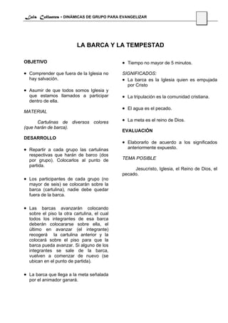 Luis Collantes - DINÁMICAS DE GRUPO PARA EVANGELIZAR
                                                                                  51




                          LA BARCA Y LA TEMPESTAD

OBJETIVO                                     • Tiempo no mayor de 5 minutos.
• Comprender que fuera de la Iglesia no      SIGNIFICADOS:
  hay salvación.                             • La barca es la Iglesia quien es empujada
                                               por Cristo
• Asumir de que todos somos Iglesia y
  que estamos llamados a participar          • La tripulación es la comunidad cristiana.
  dentro de ella.
                                             • El agua es el pecado.
MATERIAL

      Cartulinas de diversos colores         • La meta es el reino de Dios.
(que harán de barca).
                                             EVALUACIÓN
DESARROLLO
                                             • Elaborarlo de acuerdo a los significados
• Repartir a cada grupo las cartulinas         anteriormente expuesto.
  respectivas que harán de barco (dos
  por grupo). Colocarlos al punto de         TEMA POSIBLE
  partida.
                                                  Jesucristo, Iglesia, el Reino de Dios, el
                                             pecado.
• Los participantes de cada grupo (no
  mayor de seis) se colocarán sobre la
  barca (cartulina), nadie debe quedar
  fuera de la barca.

• Las barcas avanzarán colocando
  sobre el piso la otra cartulina, el cual
  todos los integrantes de esa barca
  deberán colocararse sobre ella, el
  último en avanzar (el integrante)
  recogerá la cartulina anterior y la
  colocará sobre el piso para que la
  barca pueda avanzar. Si alguno de los
  integrantes se sale de la barca,
  vuelven a comenzar de nuevo (se
  ubican en el punto de partida).

• La barca que llega a la meta señalada
  por el animador ganará.
 