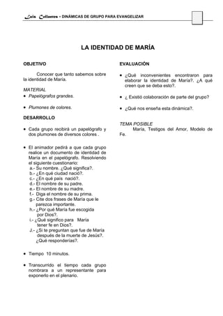 Luis Collantes - DINÁMICAS DE GRUPO PARA EVANGELIZAR
                                                                               52




                           LA IDENTIDAD DE MARÍA

OBJETIVO                                   EVALUACIÓN

       Conocer que tanto sabemos sobre     • ¿Qué inconvenientes encontraron para
la identidad de María.                       elaborar la identidad de María?. ¿A qué
                                             creen que se deba esto?.
MATERIAL
• Papelógrafos grandes.                    • ¿ Existió colaboración de parte del grupo?
• Plumones de colores.                     • ¿Qué nos enseña esta dinámica?.
DESARROLLO
                                           TEMA POSIBLE
• Cada grupo recibirá un papelógrafo y          María, Testigos del Amor, Modelo de
  dos plumones de diversos colores .       Fe.

• El animador pedirá a que cada grupo
  realice un documento de identidad de
  María en el papelógrafo. Resolviendo
  el siguiente cuestionario:
   a.- Su nombre. ¿Qué significa?.
   b.- ¿En qué ciudad nació?.
   c.- ¿En qué país nació?.
   d.- El nombre de su padre.
   e.- El nombre de su madre.
   f.- Diga el nombre de su prima.
   g.- Cite dos frases de María que le
       parezca importante.
   h.- ¿Por qué María fue escogida
        por Dios?.
   i.- ¿Qué significo para María
        tener fe en Dios?.
   J.- ¿Si te preguntan que fue de María
        después de la muerte de Jesús?.
       ¿Qué responderías?.

• Tiempo 10 minutos.

• Transcurrido el tiempo cada grupo
  nombrara a un representante para
  exponerlo en el plenario.
 
