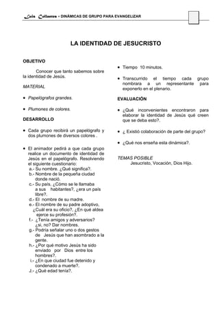 Luis Collantes - DINÁMICAS DE GRUPO PARA EVANGELIZAR
                                                                                53




                       LA IDENTIDAD DE JESUCRISTO

OBJETIVO
                                            • Tiempo 10 minutos.
       Conocer que tanto sabemos sobre
la identidad de Jesús.                      • Transcurrido   el tiempo cada grupo
                                              nombrara a un representante para
MATERIAL                                      exponerlo en el plenario.

• Papelógrafos grandes.                     EVALUACIÓN

• Plumones de colores.                      • ¿Qué inconvenientes encontraron para
                                              elaborar la identidad de Jesús qué creen
DESARROLLO                                    que se deba esto?.

• Cada grupo recibirá un papelógrafo y      • ¿ Existió colaboración de parte del grupo?
  dos plumones de diversos colores .
                                            • ¿Qué nos enseña esta dinámica?.
• El animador pedirá a que cada grupo
  realice un documento de identidad de
  Jesús en el papelógrafo. Resolviendo      TEMAS POSIBLE
  el siguiente cuestionario:                    Jesucristo, Vocación, Dios Hijo.
   a.- Su nombre. ¿Qué significa?.
   b.- Nombre de la pequeña ciudad
        donde nació.
   c.- Su país, ¿Cómo se le llamaba
        a sus habitantes?, ¿era un país
        libre?.
   d.- El nombre de su madre.
   e.- El nombre de su padre adoptivo,
      ¿Cuál era su oficio?, ¿En qué aldea
         ejerce su profesión?.
   f.- ¿Tenía amigos y adversarios?
        ¿si, no? Dar nombres.
   g.- Podría señalar uno o dos gestos
        de Jesús que han asombrado a la
        gente.
   h.- ¿Por qué motivo Jesús ha sido
        enviado por Dios entre los
        hombres?.
    i.- ¿En que ciudad fue detenido y
        condenado a muerte?.
   J.- ¿Qué edad tenía?.
 