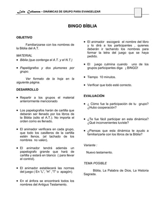 Luis Collantes - DINÁMICAS DE GRUPO PARA EVANGELIZAR
                                                                                      54



                                      BINGO BÍBLIA

OBJETIVO
                                              • El animador escogerá el nombre del libro
        Familiarizarse con los nombres de       y lo dirá a los participantes , quienes
la Biblia del A.T.                              deberán ir tachando los nombres para
                                                formar la letra del juego que se haya
MATERIAL                                        pedido.
• Biblia (que contenga el A.T. y el N.T.)
                                              • El  juego culmina cuando uno de los
• Papelógrafos y dos plumones por               grupos participantes diga ¡ BINGO!
  grupo.

       Ver formato de la hoja en la
                                              • Tiempo 10 minutos.
siguiente página.
                                              • Verificar que todo esté correcto.
DESARROLLO

                                              EVALUACIÓN
• Repartir a los grupos el material
  anteriormente mencionado
                                              • ¿ Cómo fue la participación de tu grupo?
                                                ¿Hubo cooperación?
• Los papelografos harán de cartilla que
  deberán ser llenado por los libros de
  la Biblia (sólo el A.T.). No importa el     • ¿Te fue fácil participar en esta dinámica?
  orden como es llenado.                        ¿Qué inconvenientes tuviste?

• El animador verificara en cada grupo,       • ¿Piensas que esta dinámica te ayudo a
  que todo los casilleros de la cartilla        familiarizarte con los libros de la Biblia?
  estén llenos. (el tachado de los
  nombres no valen).
                                              Variante :
• El    animador tendrá además un
  papelografo grande que hará de               Nuevo testamento.
  cartilla y estará en blanco ( para llevar
  el control).
                                              TEMA POSIBLE
• El animador establecerá las normas
  del juego ( En “L”, “H” ,“T” o apagón).           Biblia, La Palabra de Dios, La Historia
                                              Sagrada.

• En el ánfora se encontrará todos los
  nombres del Antiguo Testamento.
 