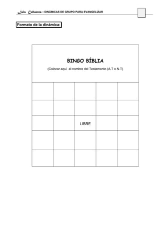 Luis Collantes - DINÁMICAS DE GRUPO PARA EVANGELIZAR
                                                                       55


Formato de la dinámica:




                              BINGO BÍBLIA
                  (Colocar aquí el nombre del Testamento (A.T o N.T)




                                       LIBRE
 