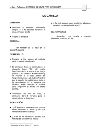Luis Collantes - DINÁMICAS DE GRUPO PARA EVANGELIZAR
                                                                                                56



                                                    LA CAMILLA

OBJETIVO                                                 • ¿ De qué manera estoy ayudando a llevar a
                                                           aquellas personas hacia Jesús?
• Descubrir si tenemos verdaderos
      amigos y si lo estamos llevando al
      encuentro con Cristo                               TEMAS POSIBLE

• Valorar la amistad.                                          Jesucristo, una mirada       a    nuestro
                                                         Alrededor, Amistad, La Fe.
MATERIAL


       Ver formato de la hoja en la
siguiente página.

DESARROLLO

• Repartir a los grupos el material
      anteriormente mencionado.

• El animador leerá a continuación el
      siguiente texto: “Un día cuatro
      hombres fueron a buscar a su amigo
      paralítico, lo subieron a una camilla y
      lo llevaron a la casa donde se
      hospedaba Jesús. No pudiendo entrar
      por la puerta, loo subieron al techo y
      lo descolgaron por un agujero que
      hicieron. Poco después el hombre
      salía cargando él mismo su propia
      camilla.” 1

• Terminado de leer el texto, el
      animador dará 5 minutos para el
      desarrollo de la dinámica .

EVALUACIÓN

• ¿ Quienes son esas personas que me
      están llevando a Jesús y de qué
      manera lo están haciendo?

• ¿ Cuál es mi parálisis? ( aquello que
      me impide acercarme a Jesús)


1
    Adaptación de la cita bíblica Lc. (5, 18-25).
 