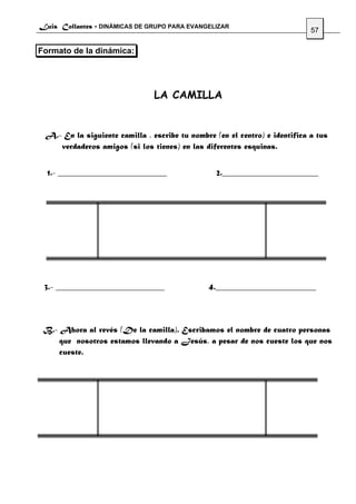 Luis Collantes - DINÁMICAS DE GRUPO PARA EVANGELIZAR
                                                                             57

Formato de la dinámica:




                                LA CAMILLA


 A.- En la siguiente camilla , escribe tu nombre (en el centro) e identifica a tus
    verdaderos amigos (si los tienes) en las diferentes esquinas.


  1.- __________________________                  2._______________________




 3.- __________________________                4.________________________




 B.- Ahora al revés (De la camilla). Escribamos el nombre de cuatro personas
     que nosotros estamos llevando a Jesús, a pesar de nos cueste los que nos
     cueste.
 