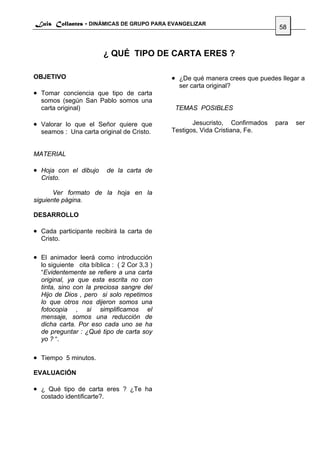 Luis Collantes - DINÁMICAS DE GRUPO PARA EVANGELIZAR
                                                                                58



                        ¿ QUÉ TIPO DE CARTA ERES ?

OBJETIVO                                      • ¿De qué manera crees que puedes llegar a
                                                ser carta original?
• Tomar conciencia que tipo de carta
  somos (según San Pablo somos una
  carta original)                              TEMAS POSIBLES

• Valorar lo que el Señor quiere que                 Jesucristo, Confirmados   para   ser
  seamos : Una carta original de Cristo.      Testigos, Vida Cristiana, Fe.


MATERIAL

• Hoja con el dibujo        de la carta de
  Cristo.

       Ver formato de la hoja en la
siguiente página.

DESARROLLO

• Cada participante recibirá la carta de
  Cristo.

• El animador leerá como introducción
  lo siguiente cita bíblica : ( 2 Cor 3,3 )
  “Evidentemente se refiere a una carta
  original, ya que esta escrita no con
  tinta, sino con la preciosa sangre del
  Hijo de Dios , pero si solo repetimos
  lo que otros nos dijeron somos una
  fotocopia , si simplificamos el
  mensaje, somos una reducción de
  dicha carta. Por eso cada uno se ha
  de preguntar : ¿Qué tipo de carta soy
  yo ? “.

• Tiempo 5 minutos.
EVALUACIÓN

• ¿ Qué tipo de carta eres ? ¿Te ha
  costado identificarte?.
 