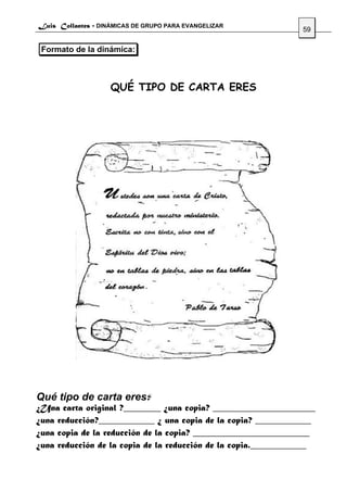 Luis Collantes - DINÁMICAS DE GRUPO PARA EVANGELIZAR
                                                                59

 Formato de la dinámica:



                    QUÉ TIPO DE CARTA ERES




Qué tipo de carta eres?
¿Una carta original ?________ ¿una copia? ______________________
¿una reducción?____________ ¿ una copia de la copia? ____________
¿una copia de la reducción de la copia? _________________________
¿una reducción de la copia de la reducción de la copia.____________
 