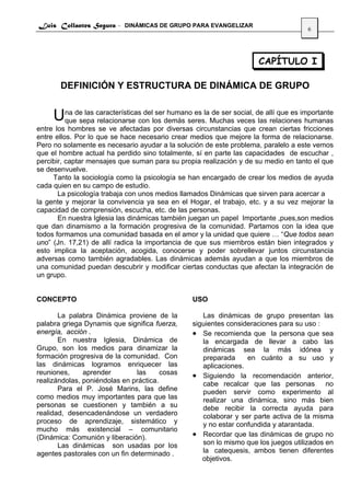 Luis Collantes Segura - DINÁMICAS DE GRUPO PARA EVANGELIZAR
                                                                                    6




                                                                    CAPÍTULO I

       DEFINICIÓN Y ESTRUCTURA DE DINÁMICA DE GRUPO


     Una de las característicascon los demás seres.laMuchassocial, de allí que es importante
      que sepa relacionarse
                                del ser humano es de ser
                                                            veces las relaciones humanas
entre los hombres se ve afectadas por diversas circunstancias que crean ciertas fricciones
entre ellos. Por lo que se hace necesario crear medios que mejore la forma de relacionarse.
Pero no solamente es necesario ayudar a la solución de este problema, paralelo a este vemos
que el hombre actual ha perdido sino totalmente, sí en parte las capacidades de escuchar ,
percibir, captar mensajes que suman para su propia realización y de su medio en tanto el que
se desenvuelve.
     Tanto la sociología como la psicología se han encargado de crear los medios de ayuda
cada quien en su campo de estudio.
       La psicología trabaja con unos medios llamados Dinámicas que sirven para acercar a
la gente y mejorar la convivencia ya sea en el Hogar, el trabajo, etc. y a su vez mejorar la
capacidad de comprensión, escucha, etc. de las personas.
       En nuestra Iglesia las dinámicas también juegan un papel Importante ,pues,son medios
que dan dinamismo a la formación progresiva de la comunidad. Partamos con la idea que
todos formamos una comunidad basada en el amor y la unidad que quiere … “Que todos sean
uno” (Jn. 17,21) de allí radica la importancia de que sus miembros están bien integrados y
esto implica la aceptación, acogida, conocerse y poder sobrellevar juntos circunstancia
adversas como también agradables. Las dinámicas además ayudan a que los miembros de
una comunidad puedan descubrir y modificar ciertas conductas que afectan la integración de
un grupo.


CONCEPTO                                        USO

       La palabra Dinámica proviene de la          Las dinámicas de grupo presentan las
palabra griega Dynamis que significa fuerza,    siguientes consideraciones para su uso :
energía, acción .                               • Se recomienda que la persona que sea
       En nuestra Iglesia, Dinámica de             la encargada de llevar a cabo las
Grupo, son los medios para dinamizar la            dinámicas sea la más idónea y
formación progresiva de la comunidad. Con          preparada     en cuánto a su uso y
las dinámicas logramos enriquecer las              aplicaciones.
reuniones,     aprender         las     cosas   • Siguiendo la recomendación anterior,
realizándolas, poniéndolas en práctica.            cabe recalcar que las personas         no
       Para el P. José Marins, las define          pueden servir como experimento al
como medios muy importantes para que las           realizar una dinámica, sino más bien
personas se cuestionen y también a su              debe recibir la correcta ayuda para
realidad, desencadenándose un verdadero            colaborar y ser parte activa de la misma
proceso de aprendizaje, sistemático y              y no estar confundida y atarantada.
mucho más existencial – comunitario
(Dinámica: Comunión y liberación).              • Recordar que las dinámicas de grupo no
       Las dinámicas son usadas por los            son lo mismo que los juegos utilizados en
agentes pastorales con un fin determinado .        la catequesis, ambos tienen diferentes
                                                   objetivos.
 