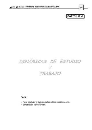 Luis Collantes - DINÁMICAS DE GRUPO PARA EVANGELIZAR
                                                                      60



                                                             CAPÍTULO VI




         DINÁMICAS DE ESTUDIO
                   Y
                TRABAJO




           Para :
           • Para evaluar el trabajo catequético, pastoral, etc.
           • Establecer compromiso
 