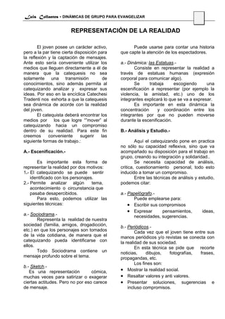 Luis Collantes - DINÁMICAS DE GRUPO PARA EVANGELIZAR
                                                                                     61

                        REPRESENTACIÓN DE LA REALIDAD

        El joven posee un carácter activo,          Puede usarse para contar una historia
pero a la par tiene cierta disposición para   que capte la atención de los espectadores.
la reflexión y la captación de mensajes.
Ante esto sería conveniente utilizar los      a.- Dinámica: las Estatuas.-
medios que lleguen directamente a él de              Consiste en representar la realidad a
manera que la catequesis no sea               través de estatuas humanas (expresión
solamente una transmisión                de   corporal para comunicar algo).
conocimientos, sino además permita al                Se      trabaja     escogiendo      una
catequizando analizar y expresar sus          escenificación a representar (por ejemplo la
ideas. Por eso en la encíclica Catechesi      violencia, la amistad, etc.) uno de los
Tradenti nos exhorta a que la catequesis      integrantes explicará lo que se va a expresar.
sea dinámica de acorde con la realidad               Es importante en esta dinámica la
del joven.                                    concentración      y coordinación entre los
        El catequista deberá encontrar los    integrantes por que no pueden moverse
medios por      los que logre “”mover” al     durante la escenificación.
catequizando hacia un compromiso
dentro de su realidad. Para este fin          B.- Análisis y Estudio.-
creemos       conveniente     sugerir   las
siguiente formas de trabajo.:                         Aquí el catequizando pone en practica
                                              no sólo su capacidad reflexiva, sino que va
A.- Escenificación.-                          acompañado su disposición para el trabajo en
                                              grupo, creando su integración y solidaridad..
       Es importante esta forma de                    Se necesita capacidad de análisis,
representar la realidad por dos motivos:      critica, cuestionamiento personal, todo esto
1.- El catequizando se puede sentir           inducido a tomar un compromiso.
    identificado con los personajes.                  Entre las técnicas de análisis y estudio,
2.- Permite analizar algún         tema,      podemos citar:
    acontecimiento o circunstancia que
    pasaba desapercibidos.                    a.- Papelógrafo.-
       Para esto, podemos utilizar las               Puede emplearse para:
siguientes técnicas:                              • Escribir sus compromisos
                                                  • Expresar       pensamientos,          ideas,
a.- Sociodrama.-                                     necesidades, sugerencias.
       Representa la realidad de nuestra
sociedad (familia, amigos, drogadicción,      b.- Periódicos.-
etc.) en que los personajes son tomados               Cada vez que el joven tiene entre sus
de la vida cotidiana, de manera que el        manos periódicos y/o revistas se conecta con
catequizando pueda identificarse con          la realidad de sus sociedad.
ellos.                                                En esta técnica se pide que recorte
       Todo Sociodrama contiene un            noticias,     dibujos,   fotografías,  frases,
mensaje profundo sobre el tema.               propagandas, etc.
                                                      Los fines son:
b.- Sketch.-
   Es una representación          cómica,     • Mostrar la realidad social.
muchas veces para satirizar o exagerar        • Resaltar valores y anti valores.
ciertas actitudes. Pero no por eso carece     • Presentar soluciones, sugerencias e
de mensaje.                                       incluso compromisos.
 