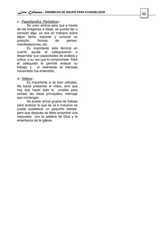 Luis Collantes - DINÁMICAS DE GRUPO PARA EVANGELIZAR
                                                       62

c.- Papelógrafos- Periódicos.-
        Se unen ambos para que a través
de las imágenes e ideas, se pueda dar a
conocer algo, ya sea en trabajos sobre
algún tema, exponer y conocer su
posición,       formas     de     pensar,
manifestaciones, etc.
        Es importante esta técnica en
cuanto ayuda al catequizando a
desarrollar sus capacidades de análisis y
critica, a su vez que lo compromete. Para
el catequista le permite evaluar su
trabajo y      si realmente el mensaje
transmitido fue entendido.

d.- Videos.-
       Es importante si es bien utilizado.
No basta presentar el vídeo, sino que
hay que hacer todo lo posible para
extraer las ideas principales, mensaje
que contengan.
       Se puede armar grupos de trabajo
para analizar lo que se ve e inclusive se
puede establecer un pequeño debate,
pero que después se debe encontrar una
respuesta con la palabra de Dios y la
enseñanza de la Iglesia.
 