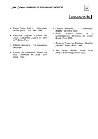 Luis Collantes - DINÁMICAS DE GRUPO PARA EVANGELIZAR
                                                                              64



                                                             BIBLIOGRAFÍA



•   Prado Flores, José H., “Formación    • Londoño Alejandro,     “112 dinámicas”.
    de Discípulos”, Lima - Perú 1992.      Bogotá - Colombia, 1996.
                                         • ISPEC     “Nuestra    Señora   de    la
• Parroquia      Sagrado Corazón de        Evangelización”, “Dinámicas de Grupo”.
    Jesús, “Jesucristo ¿Quién es para      Breña - Perú. 1996.
    mí?”, Lima - Perú.
                                         • Centro de Proyección Cristiana , “Maestros
• Editorial Salesiana, “La integración      y Padres”, Breña - Perú, 1994.
    del grupo”
                                         • Silvio Botero Giraldo, “Cómo formar
• Escuela de Catequesis, Virgen del         líderes”. Ediciones paulinas. 1992.
    Pilar “Dinámicas de Grupo”. San
    Isidro - Perú.
 