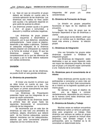 Luis Collantes Segura - DINÁMICAS DE GRUPO PARA EVANGELIZAR
                                                                                     7


• La fase en que se encuentre el grupo           integrantes    del   grupo    y/o       otras
  deberá ser tomada en cuenta para la            características.
  correcta aplicación de las dinámicas. Las
  dinámicas son medios no fines (serán           B.- Dinámica de Formación de Grupo
  solo ayudas ) Su aplicación depende en
  gran parte de quienes la utilicen.                    La división en grupos pequeños
• Las dinámicas prestan ayuda a la gente         favorecerá el logro de los objetivos del
  a Vivir    en grupo o comunidad,         a     encuentro.
  descubrir y modificar actitudes negativas.            Según los tipos de grupo que se
                                                 formarán dependerá el tipo de dinámicas a
       Las dinámicas de grupo poseen             usarse.
objetivos, esquemas a desarrollarse y                   A cada grupo se les deberá pedir que
evaluación, por lo que debemos estudiarlas       escojan un nombre que lo identifique, para
anticipadamente , hacer propio el objetivo,      hacer más amena y diversa la relación
desarrollo y las reglas a aplicarse,. También    grupal.
el catequista encargado de la dinámica
deberá preparar con anticipación su material     C.- Dinámicas de Integración
y la forma de evaluar al grupo. El que las
dinámicas       posean        todas     estas           Una vez formados los grupos estas
consideraciones es lo que las diferencia de      dinámicas ayudarán a fortalecer la
los juegos y por lo tanto deberá realizarse      integración grupal.
con ciertas condiciones.                                Las Dinámicas de Integración están
                                                 destinadas a que se vayan logrando cada
                                                 vez mayor las relaciones primarias; de modo
DIVISIÓN                                         que el grupo y el conjunto vayan caminando
                                                 a una madurez de la comunidad.
      Para el mejor uso de las dinámicas,
se puede dividir en seis grandes temáticas:      D.- Dinámicas para el conocimiento de si
                                                 mismo
A.- Dinámica de presentación
                                                         Estas dinámicas permite ayudar a los
        Al iniciar una reunión lo primero que    participantes a conocerse un poco más así
se debe tomar en cuenta es que             los   mismo; lo que no es fácil. Este conocimiento
integrantes no se conocen por lo tanto hay       de si mismo se ira logrando ayudado por el
que lograr un primer acercamiento es decir       mismo grupo.
iniciar una presentación .                               No siempre se logra el objetivo de
        Las Dinámicas de Presentación            que        uno se llegue a conocer
pretenden lograr que los integrantes de un       verdaderamente, dependerá de uno mismo y
grupo se vayan conociendo .                      de la manera como éstas dinámicas sean
        El desarrollo de las dinámicas desde     usadas por el animador.
la primera fase del grupo hasta las
siguientes favorecerán el conocimiento           E.- Dinámica de Estudio y Trabajo
profundo de los integrantes
        Se recomienda que en este tipo de                Muchas veces se realizan encuentros
dinámicas se cree todo una atmósfera de          para reflexionar sobre un tema en particular,
confianza, alegria, dinamismo que deberá         otras para programar un trabajo. Esta
partir de los mismos catequistas, quienes        dinámica casi siempre se realiza en grupos
deberán mezclarse con los catequizandos,         pequeños y por lo general se incluye otras
además que seria conveniente preparar            dinámicas, está también integra a los
solapines con los nombres de los                 participantes, pero su finalidad es la de
                                                 concretizar un determinado tema.
 
