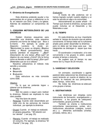 Luis Collantes Segura - DINÁMICAS DE GRUPO PARA EVANGELIZAR
                                                                                     8

F.- Dinámica de Evangelización                   Evaluación
                                                       A través de ella podemos ver si
        Esta dinámica pretende ayudar a los      hemos logrado cumplir nuestro objetivo y si
participantes de un grupo a reflexionar su la    este ha servido en algo a la comunidad.
fe, en relación con Dios, Cristo y la Iglesia.         Adicionalmente se puede añadir : El
Además de establecer un compromiso de            Tiempo que durará la dinámica, aunque esto
vida.                                            puede incluirse en el Desarrollo y los
                                                 Materiales a usar.
1.- ESQUEMA METODOLÓGICO DE LAS
DINÁMICAS                                        2.- EL TIEMPO

       Existen diversos esquemas para                   En cada dinámica, es muy importante
desarrollar una dinámica, cada esquema           señalar el tiempo de duración que se estime
presenta una forma de trabajo que lleva a        conveniente. El tiempo debe ser lo suficiente
lo mismo      .Por ejemplo, la usada por         amplio para poder desarrollar la dinámica ,
Alejandro     Londono      lo     divide en:     pero no debe ser tan largo para que los
"Oportunidad (a quien va dirigido), Objetivo     integrantes se distraigan o sepan que mas
(meta) y Pasos (procedimiento). otros            hacer. .
autores plantean el esquema: ” ¿Qué?                    El coordinador o moderador, si lo cree
(Descripción de una tarea) ¿Para qué? (el        conveniente o los grupos lo piden, puede
objetivo de una tarea) ¿Cómo? (Es la forma       ampliar el tiempo o reducirlo..
como es llevada a cabo la tarea) ¿Con qué?              Se sugiere que el tiempo no sea
(Materiales que se va a utilizar)” .             menor de 5 y mayor de 20 minutos.
    Nosotros utilizaremos el método más
sencillo y conocido:
• Objetivo                                       3.- VARIEDAD Y SELECCIÓN
• Desarrollo
                                                        Un animador, coordinador o agente
• Evaluación                                     pastoral debe seleccionar las dinámicas que
       Esta estructura es más conocida           usará teniendo en cuenta el objetivo de su
como ODE.                                        reunión, la madurez de sus participantes,
                                                 edad, tiempo, entre otros.
Objetivo                                                No todas las dinámicas se adecuan
        Es lo que se pretende lograr u           a los grupos o temas.
obtener con la dinámica.
Desarrollo                                       4.- DESTINATARIOS
        Son los pasos a seguir para realizar
la dinámica. Deberá ser explicado lo mas                 Las dinámicas son dirigidas como
claro posible.                                   instrumento de formación, evangelización y
        Hay tres tipos de pasos:                 dinamismo a los grupos de catequesis,
- Personal: Cuando está desarrollada por         comunidades, grupos juveniles, etc.
    cada una de las personas de manera                   También se orienta a instituciones
    individual , por ejemplo la dinámica         comunitarias (asociaciones, juntas, etc.),
                                                 instituciones educativas (colegios, cursos,
    - Grupal: Cuando el trabajo es realizado     etc.), y, diferentes actividades (charlas,
      en grupos pequeños. " Mi relación con      jornadas, retiros, etc.).
      los demás" ( ver pag. 25)

-    Plenario: Cuando el trabajo es realizado
     en conjunto. Por ejemplo, la dinámica "El
     Puente" ( Ver pag. 20).
 