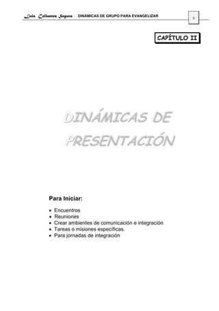 Luis Collantes Segura - DINÁMICAS DE GRUPO PARA EVANGELIZAR
                                                                   9




                                                          CAPÍTULO II




                 DINÁMICAS DE
                  PRESENTACIÓN


          Para Iniciar:
          •   Encuentros
          •   Reuniones
          •   Crear ambientes de comunicación e integración
          •   Tareas o misiones específicas.
          •   Para jornadas de integración
 