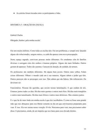 ● As estrelas foram trocadas entre os participantes e lidas.
DINÂMICA 5 - ORAÇÃO DA ESCOLA
Gabriel Chalita
Obrigado, Senhor, pela minha escola!
Ela tem muitos defeitos. Como todas as escolas têm. Ela tem problemas, e sempre terá. Quando
al​guns são solucionados, surgem outros, e a cada dia aparece uma nova preocupação.
Neste espaço sagrado, convivem pessoas muito diferentes. Os estudantes vêm de famílias
diversas e car​regam com eles sonhos e traumas próprios. Alguns são mais fechados. Outros
gostam de aparecer. To​dos são carentes. Carecem de atenção, de cuidado, de ternura.
Os professores são também diferentes. Há alguns bem jovens. Outros mais velhos. Falam
coisas dife​rentes. Olham o mundo cada um à sua maneira. Alguns sabem o poder que têm.
Outros parecem não se preocupar com isso. Não sabem que são líderes. São referenciais. Ou
deveriam ser.
Funcionários. Pessoas tão queridas, que ouvem nossas lamentações. E que cuidam de nós.
Estamos juntos todos os dias. Há dias mais quentes e outros mais frios. Há dias mais tranqüilos
e outros mais tumultuados. Há dias mais felizes e outros mais do​lorosos. Mas estamos juntos.
E o que há de mais lindo em minha escola é que ela é acolhedora. É como se fosse uma grande
mãe que nos abraçasse para nos liberar somente no dia em que estivéssemos preparados para
voar. É isso. Ela nos ensina nossa vocação. O vôo. Nascemos para voar, mas precisamos saber
disso. E precisamos, ain​da, de um impulso que nos lance para esse elevado destino.
11
 