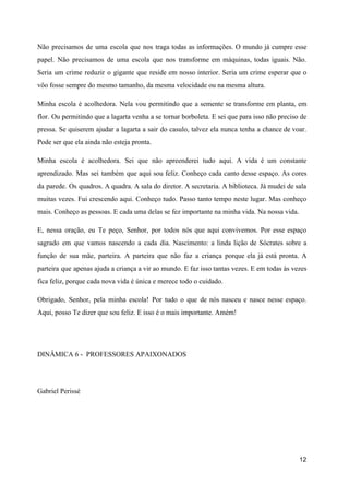 Não precisamos de uma escola que nos traga todas as informações. O mundo já cumpre esse
pa​pel. Não precisamos de uma escola que nos transfor​me em máquinas, todas iguais. Não.
Seria um crime reduzir o gigante que reside em nosso interior. Seria um crime esperar que o
vôo fosse sempre do mesmo tamanho, da mesma velocidade ou na mesma altura.
Minha escola é acolhedora. Nela vou permitin​do que a semente se transforme em planta, em
flor. Ou permitindo que a lagarta venha a se tornar bor​boleta. E sei que para isso não preciso de
pressa. Se quiserem ajudar a lagarta a sair do casulo, talvez ela nunca tenha a chance de voar.
Pode ser que ela ain​da não esteja pronta.
Minha escola é acolhedora. Sei que não apreen​derei tudo aqui. A vida é um constante
aprendizado. Mas sei também que aqui sou feliz. Conheço cada canto desse espaço. As cores
da parede. Os quadros. A quadra. A sala do diretor. A secretaria. A bibliote​ca. Já mudei de sala
muitas vezes. Fui crescendo aqui. Conheço tudo. Passo tanto tempo neste lugar. Mas conheço
mais. Conheço as pessoas. E cada uma de​las se fez importante na minha vida. Na nossa vida.
E, nessa oração, eu Te peço, Senhor, por todos nós que aqui convivemos. Por esse espaço
sagrado em que vamos nascendo a cada dia. Nascimento: a linda lição de Sócrates sobre a
função de sua mãe, parteira. A parteira que não faz a criança porque ela já está pronta. A
parteira que apenas ajuda a criança a vir ao mundo. E faz isso tantas vezes. E em todas às vezes
fica feliz, porque cada nova vida é única e merece todo o cuidado.
Obrigado, Senhor, pela minha escola! Por tudo o que de nós nasceu e nasce nesse espaço.
Aqui, posso Te dizer que sou feliz. E isso é o mais importante. Amém!
DINÂMICA 6 - PROFESSORES APAIXONADOS
Gabriel Perissé
12
 