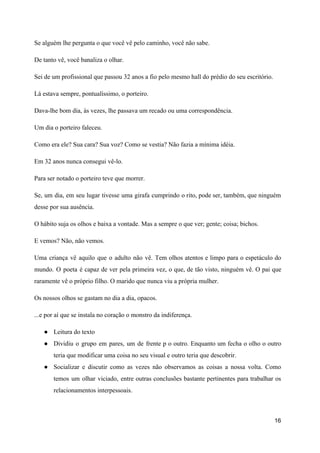 Se alguém lhe pergunta o que você vê pelo caminho, você não sabe.
De tanto vê, você banaliza o olhar.
Sei de um profissional que passou 32 anos a fio pelo mesmo hall do prédio do seu escritório.
Lá estava sempre, pontualíssimo, o porteiro.
Dava-lhe bom dia, às vezes, lhe passava um recado ou uma correspondência.
Um dia o porteiro faleceu.
Como era ele? Sua cara? Sua voz? Como se vestia? Não fazia a mínima idéia.
Em 32 anos nunca consegui vê-lo.
Para ser notado o porteiro teve que morrer.
Se, um dia, em seu lugar tivesse uma girafa cumprindo o rito, pode ser, também, que ninguém
desse por sua ausência.
O hábito suja os olhos e baixa a vontade. Mas a sempre o que ver; gente; coisa; bichos.
E vemos? Não, não vemos.
Uma criança vê aquilo que o adulto não vê. Tem olhos atentos e limpo para o espetáculo do
mundo. O poeta é capaz de ver pela primeira vez, o que, de tão visto, ninguém vê. O pai que
raramente vê o próprio filho. O marido que nunca viu a própria mulher.
Os nossos olhos se gastam no dia a dia, opacos.
...e por aí que se instala no coração o monstro da indiferença.
● Leitura do texto
● Dividiu o grupo em pares, um de frente p o outro. Enquanto um fecha o olho o outro
teria que modificar uma coisa no seu visual e outro teria que descobrir.
● Socializar e discutir como as vezes não observamos as coisas a nossa volta. Como
temos um olhar viciado, entre outras conclusões bastante pertinentes para trabalhar os
relacionamentos interpessoais.
16
 