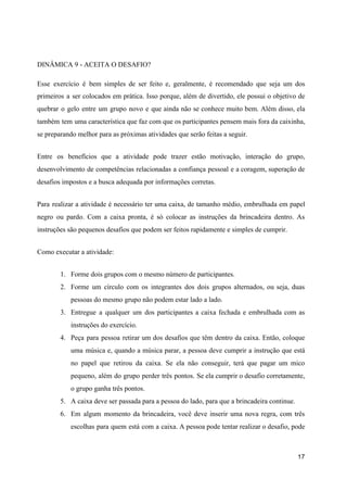 DINÂMICA 9 - ACEITA O DESAFIO?
Esse exercício é bem simples de ser feito e, geralmente, é recomendado que seja um dos
primeiros a ser colocados em prática. Isso porque, além de divertido, ele possui o objetivo de
quebrar o gelo entre um grupo novo e que ainda não se conhece muito bem. Além disso, ela
também tem uma característica que faz com que os participantes pensem mais fora da caixinha,
se preparando melhor para as próximas atividades que serão feitas a seguir.
Entre os benefícios que a atividade pode trazer estão motivação, interação do grupo,
desenvolvimento de competências relacionadas a confiança pessoal e a coragem, superação de
desafios impostos e a busca adequada por informações corretas.
Para realizar a atividade é necessário ter uma caixa, de tamanho médio, embrulhada em papel
negro ou pardo. Com a caixa pronta, é só colocar as instruções da brincadeira dentro. As
instruções são pequenos desafios que podem ser feitos rapidamente e simples de cumprir.
Como executar a atividade:
1. Forme dois grupos com o mesmo número de participantes.
2. Forme um círculo com os integrantes dos dois grupos alternados, ou seja, duas
pessoas do mesmo grupo não podem estar lado a lado.
3. Entregue a qualquer um dos participantes a caixa fechada e embrulhada com as
instruções do exercício.
4. Peça para pessoa retirar um dos desafios que têm dentro da caixa. Então, coloque
uma música e, quando a música parar, a pessoa deve cumprir a instrução que está
no papel que retirou da caixa. Se ela não conseguir, terá que pagar um mico
pequeno, além do grupo perder três pontos. Se ela cumprir o desafio corretamente,
o grupo ganha três pontos.
5. A caixa deve ser passada para a pessoa do lado, para que a brincadeira continue.
6. Em algum momento da brincadeira, você deve inserir uma nova regra, com três
escolhas para quem está com a caixa. A pessoa pode tentar realizar o desafio, pode
17
 