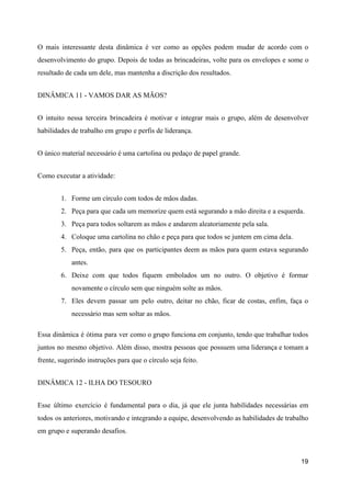 O mais interessante desta dinâmica é ver como as opções podem mudar de acordo com o
desenvolvimento do grupo. Depois de todas as brincadeiras, volte para os envelopes e some o
resultado de cada um dele, mas mantenha a discrição dos resultados.
DINÂMICA 11 - VAMOS DAR AS MÃOS?
O intuito nessa terceira brincadeira é motivar e integrar mais o grupo, além de desenvolver
habilidades de trabalho em grupo e perfis de liderança.
O único material necessário é uma cartolina ou pedaço de papel grande.
Como executar a atividade:
1. Forme um círculo com todos de mãos dadas.
2. Peça para que cada um memorize quem está segurando a mão direita e a esquerda.
3. Peça para todos soltarem as mãos e andarem aleatoriamente pela sala.
4. Coloque uma cartolina no chão e peça para que todos se juntem em cima dela.
5. Peça, então, para que os participantes deem as mãos para quem estava segurando
antes.
6. Deixe com que todos fiquem embolados um no outro. O objetivo é formar
novamente o círculo sem que ninguém solte as mãos.
7. Eles devem passar um pelo outro, deitar no chão, ficar de costas, enfim, faça o
necessário mas sem soltar as mãos.
Essa dinâmica é ótima para ver como o grupo funciona em conjunto, tendo que trabalhar todos
juntos no mesmo objetivo. Além disso, mostra pessoas que possuem uma liderança e tomam a
frente, sugerindo instruções para que o círculo seja feito.
DINÂMICA 12 - ILHA DO TESOURO
Esse último exercício é fundamental para o dia, já que ele junta habilidades necessárias em
todos os anteriores, motivando e integrando a equipe, desenvolvendo as habilidades de trabalho
em grupo e superando desafios.
19
 