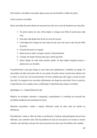 Para realizar a atividade é necessário apenas uma caixa de bombons e folhas de jornal.
Como executar a atividade:
Deixe uma folha do jornal aberta em uma ponta da sala com a caixa de bombons em cima dela.
1. Na ponta oposta da sala, forme duplas e coloque uma folha de jornal para cada
uma.
2. Peça para cada dupla ficar de pé em cima dos jornais.
3. Cada dupla deve chegar do outro lado da sala, mas sem tocar os pés fora da folha
de jornal.
4. O jornal não pode ser rasgado.
5. Quem tocar no chão ou rasgar o jornal, é desclassificado.
6. Coloque um tempo máximo para que a tarefa seja feita.
7. Quem chegar do outro lado primeiro ganha. Se duas duplas chegarem juntas, o
prêmio deve ser dividido.
O grande barato é que para chegar ao outro lado mais rapidamente, é trabalhar em equipe. Se
uma dupla convidar outra para subir no seu jornal, ela pode colocar o jornal mais adiante com
as mãos. E assim eles vão sucessivamente. Só tome cuidado para não rasgar o jornal ou pisar
fora dele. Se ninguém tiver essa ideia, dificilmente vão chegar do outro lado. Feito o exercício,
é legal discutir com a equipe como a colaboração é importante para atingir o resultado.
DINÂMICA 13 - NINGUÉM ESTÁ SÓ
Objetivo da atividade: estimular a integração, a participação e a confiança na execução das
atividades acadêmicas da instituição de ensino.
Materiais necessários: vendas e espaços diferentes (salas de aula, salas de reunião ou
biblioteca).
Procedimento: vende os olhos de todos os professores. Conduza cada participante até um local
diferente, sem comentar nada. Não há problema de mais de uma pessoa ser levada ao mesmo
cômodo, mas não diga a ela que tem mais uma pessoa na sala e que ela também está vendada.
20
 
